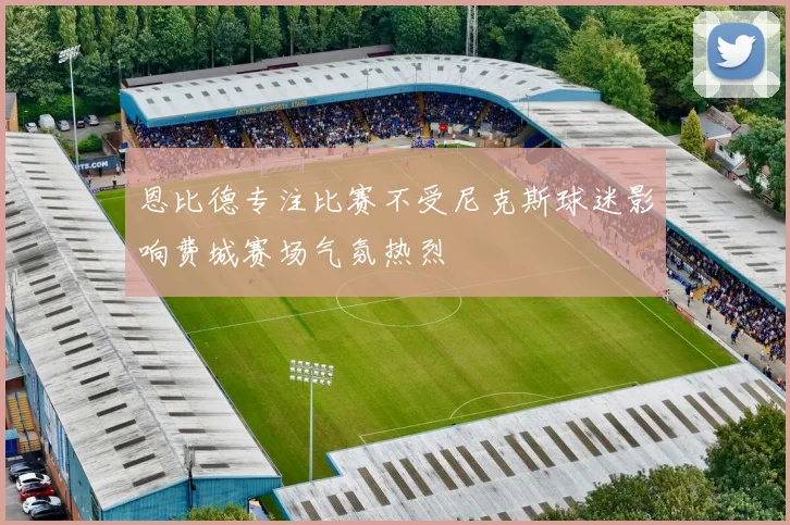 恩比德专注比赛不受尼克斯球迷影响费城赛场气氛热烈