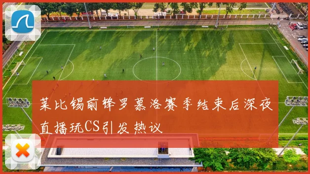 莱比锡前锋罗慕洛赛季结束后深夜直播玩CS引发热议