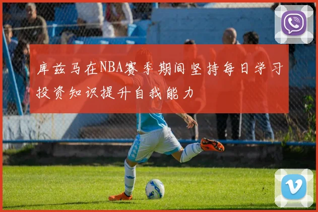 库兹马在NBA赛季期间坚持每日学习投资知识提升自我能力