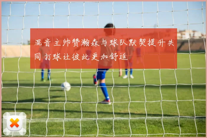 混音主帅赞瀚森与球队默契提升共同打球让彼此更加舒适