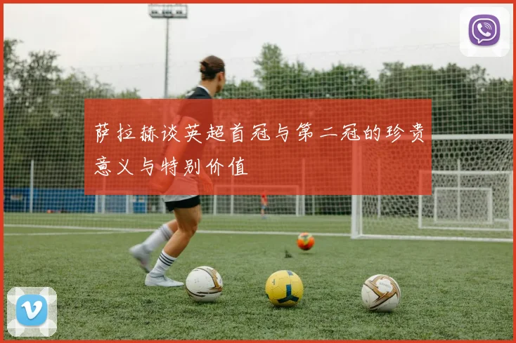 萨拉赫谈英超首冠与第二冠的珍贵意义与特别价值