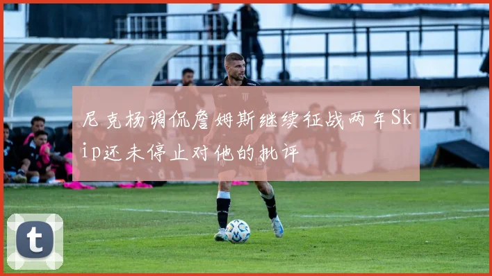 尼克杨调侃詹姆斯继续征战两年Skip还未停止对他的批评