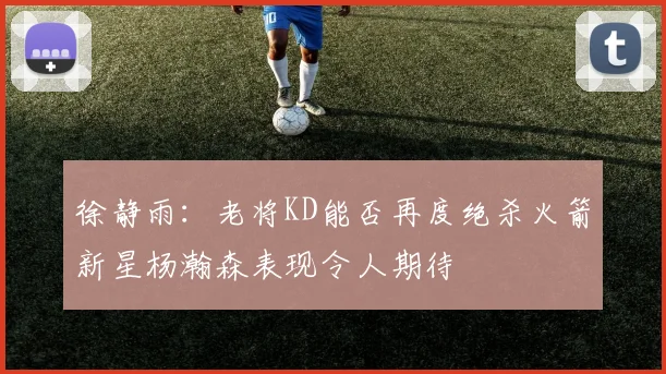 徐静雨：老将KD能否再度绝杀火箭新星杨瀚森表现令人期待