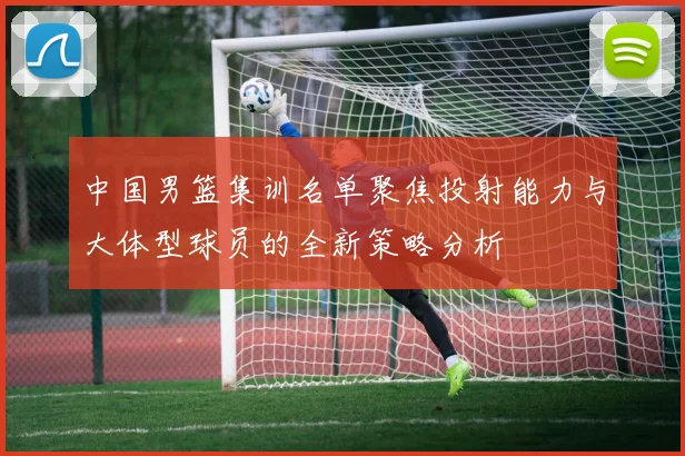中国男篮集训名单聚焦投射能力与大体型球员的全新策略分析