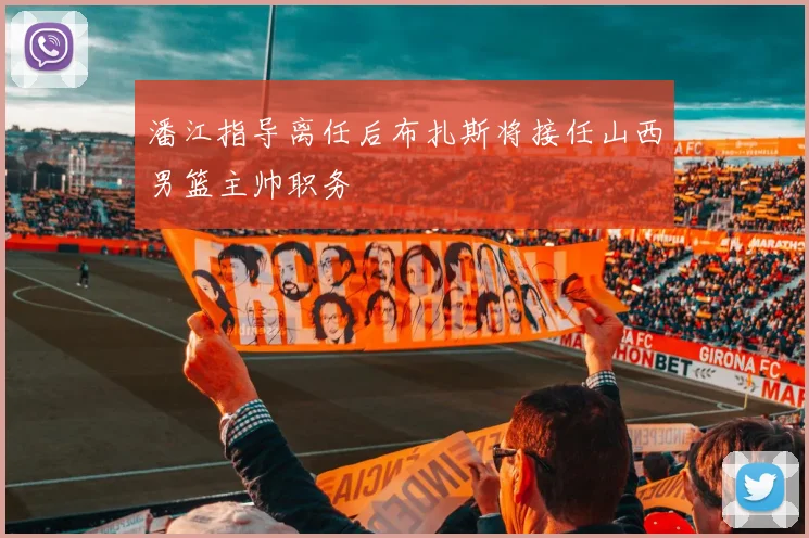 潘江指导离任后布扎斯将接任山西男篮主帅职务